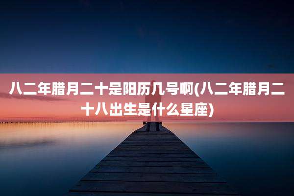 八二年腊月二十是阳历几号啊(八二年腊月二十八出生是什么星座)