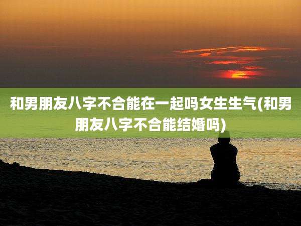 和男朋友八字不合能在一起吗女生生气(和男朋友八字不合能结婚吗)