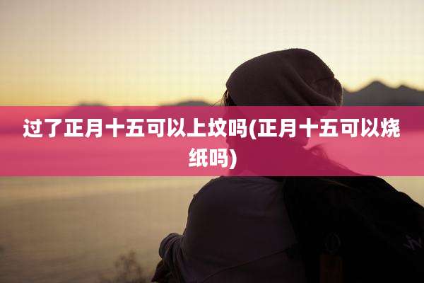 过了正月十五可以上坟吗(正月十五可以烧纸吗)
