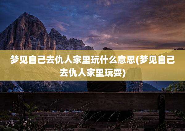 梦见自己去仇人家里玩什么意思(梦见自己去仇人家里玩耍)