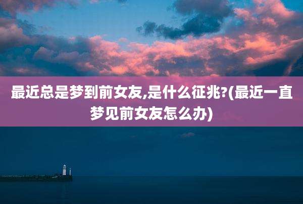 最近总是梦到前女友,是什么征兆?(最近一直梦见前女友怎么办)