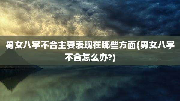 男女八字不合主要表现在哪些方面(男女八字不合怎么办?)