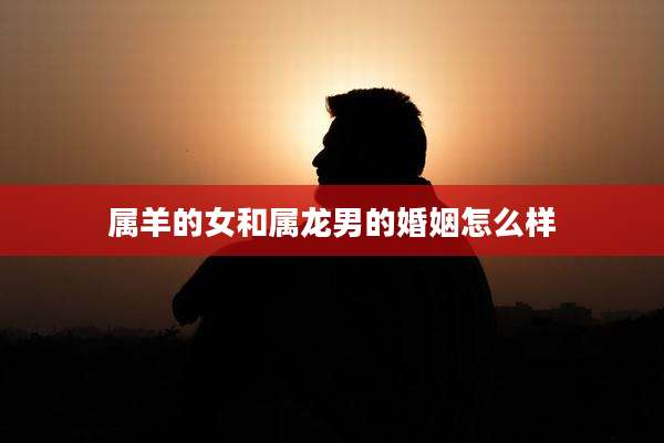 属羊的女和属龙男的婚姻怎么样