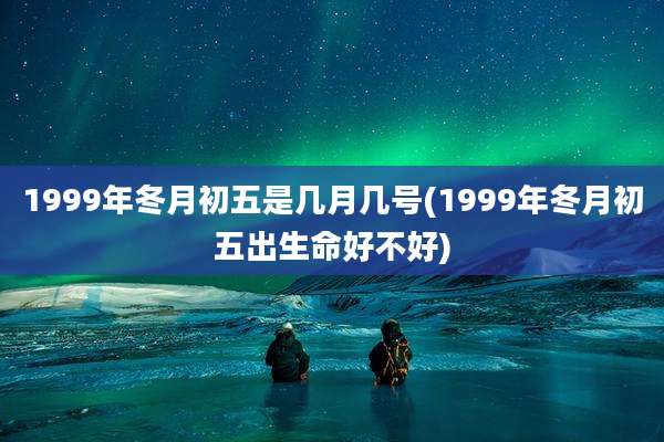 1999年冬月初五是几月几号(1999年冬月初五出生命好不好)