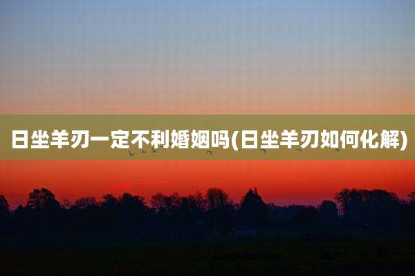 日坐羊刃一定不利婚姻吗(日坐羊刃如何化解)