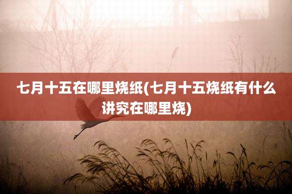 七月十五在哪里烧纸(七月十五烧纸有什么讲究在哪里烧)