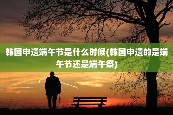韩国申遗端午节是什么时候(韩国申遗的是端午节还是端午祭)