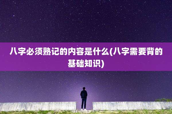八字必须熟记的内容是什么(八字需要背的基础知识)