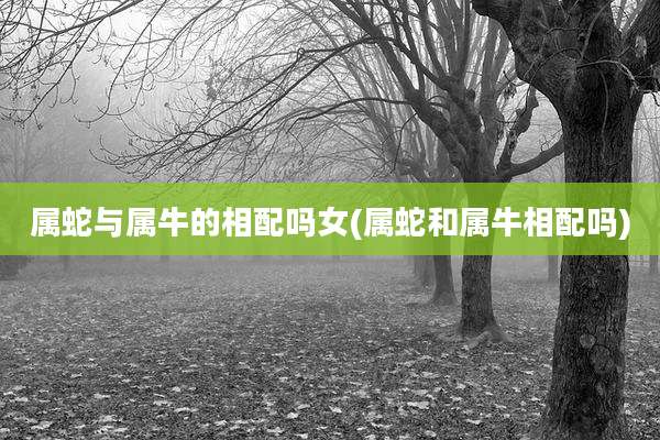 属蛇与属牛的相配吗女(属蛇和属牛相配吗)