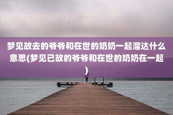 梦见故去的爷爷和在世的奶奶一起溜达什么意思(梦见已故的爷爷和在世的奶奶在一起)