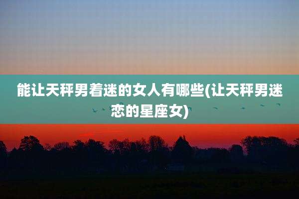 能让天秤男着迷的女人有哪些(让天秤男迷恋的星座女)