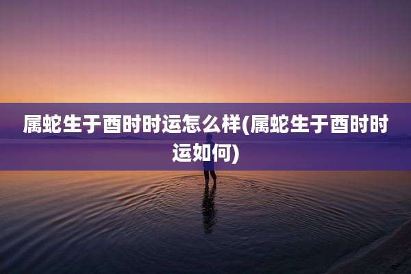 属蛇生于酉时时运怎么样(属蛇生于酉时时运如何)