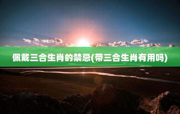 佩戴三合生肖的禁忌(带三合生肖有用吗)