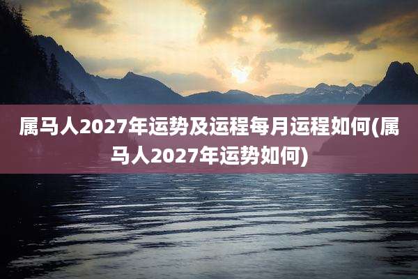 属马人2027年运势及运程每月运程如何(属马人2027年运势如何)