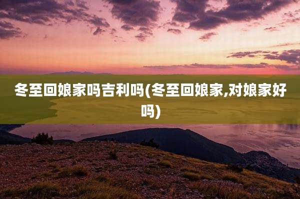 冬至回娘家吗吉利吗(冬至回娘家,对娘家好吗)