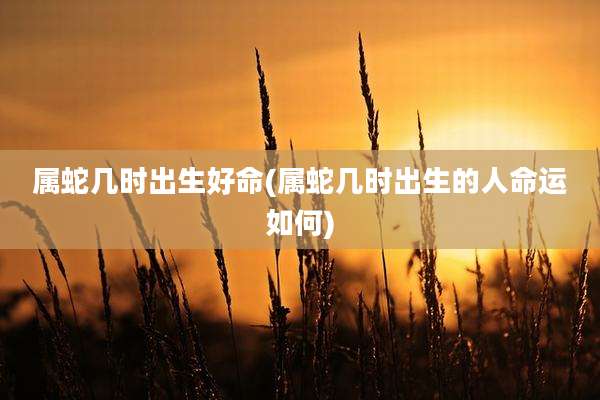 属蛇几时出生好命(属蛇几时出生的人命运如何)