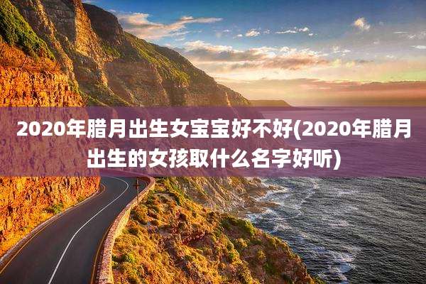 2020年腊月出生女宝宝好不好(2020年腊月出生的女孩取什么名字好听)