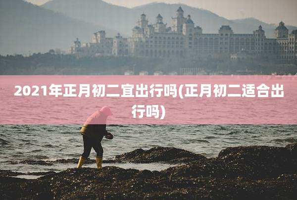 2021年正月初二宜出行吗(正月初二适合出行吗)
