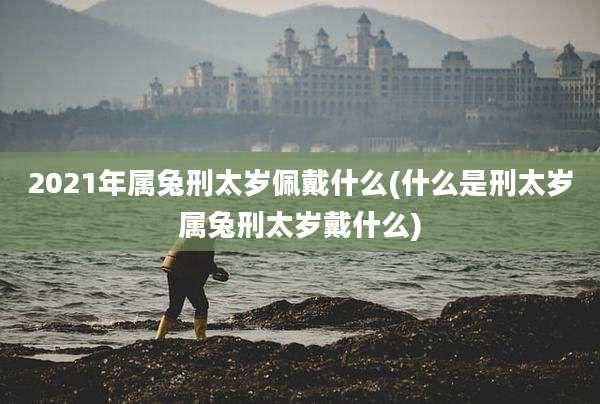 2021年属兔刑太岁佩戴什么(什么是刑太岁属兔刑太岁戴什么)