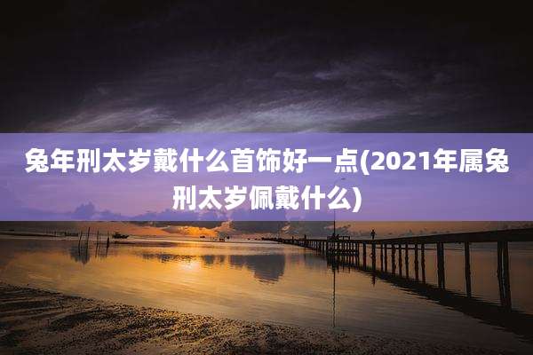 兔年刑太岁戴什么首饰好一点(2021年属兔刑太岁佩戴什么)