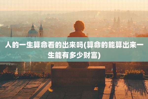 人的一生算命看的出来吗(算命的能算出来一生能有多少财富)