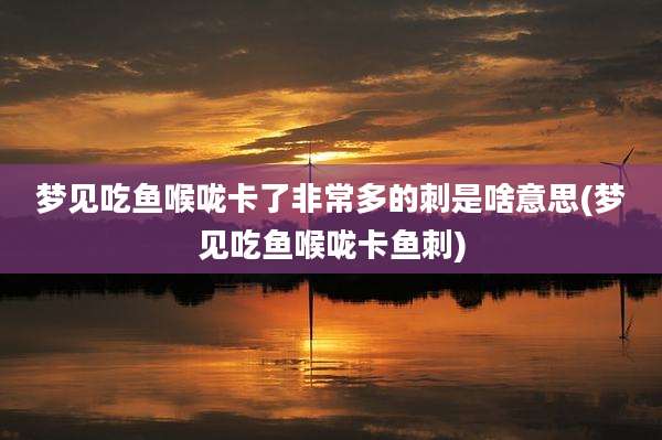 梦见吃鱼喉咙卡了非常多的刺是啥意思(梦见吃鱼喉咙卡鱼刺)
