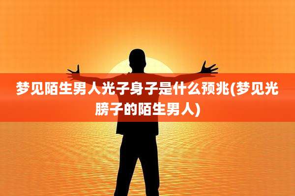 梦见陌生男人光子身子是什么预兆(梦见光膀子的陌生男人)
