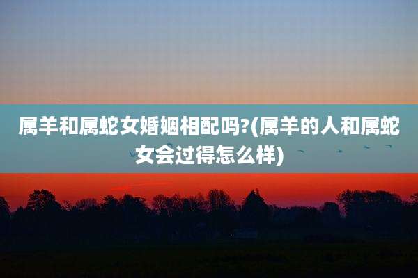 属羊和属蛇女婚姻相配吗?(属羊的人和属蛇女会过得怎么样)