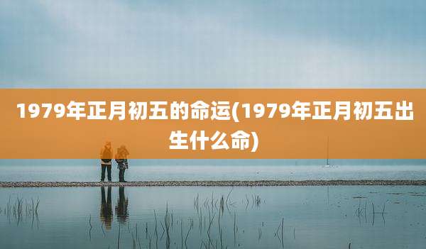 1979年正月初五的命运(1979年正月初五出生什么命)