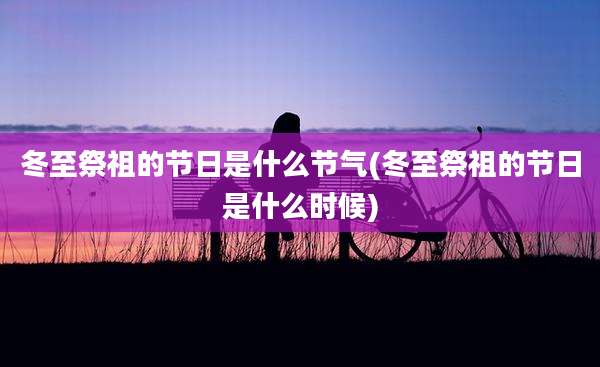 冬至祭祖的节日是什么节气(冬至祭祖的节日是什么时候)