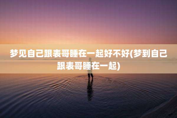 梦见自己跟表哥睡在一起好不好(梦到自己跟表哥睡在一起)