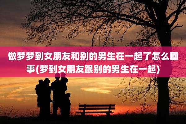 做梦梦到女朋友和别的男生在一起了怎么回事(梦到女朋友跟别的男生在一起)