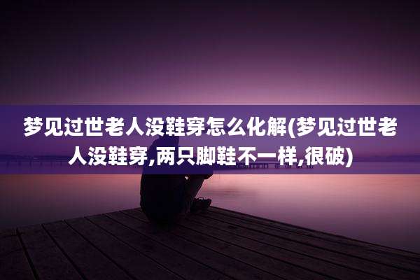 梦见过世老人没鞋穿怎么化解(梦见过世老人没鞋穿,两只脚鞋不一样,很破)