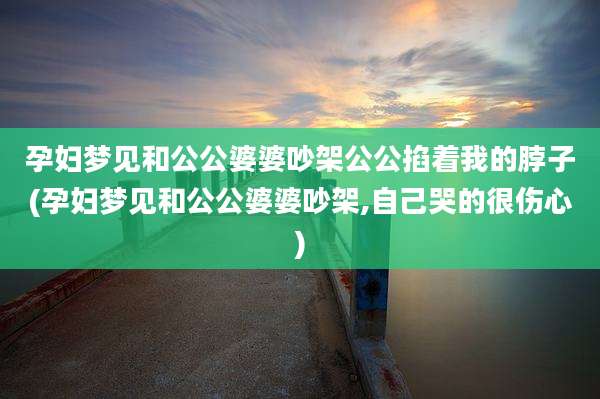 孕妇梦见和公公婆婆吵架公公掐着我的脖子(孕妇梦见和公公婆婆吵架,自己哭的很伤心)