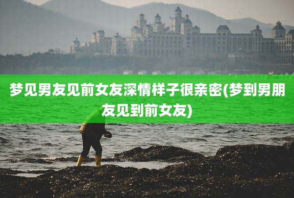 梦见男友见前女友深情样子很亲密(梦到男朋友见到前女友)
