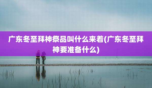 广东冬至拜神祭品叫什么来着(广东冬至拜神要准备什么)