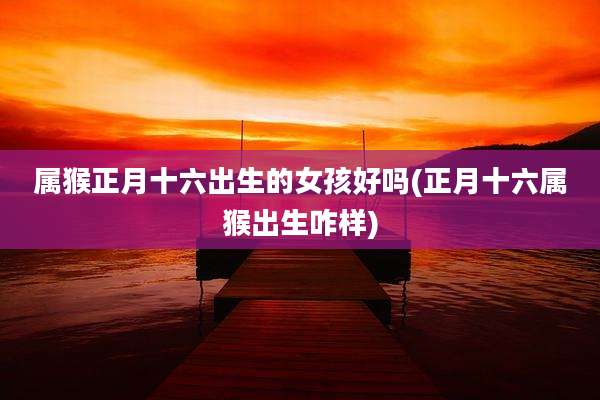 属猴正月十六出生的女孩好吗(正月十六属猴出生咋样)
