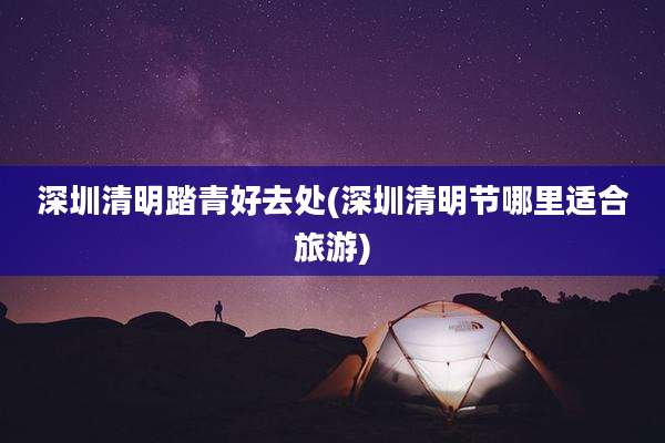深圳清明踏青好去处(深圳清明节哪里适合旅游)