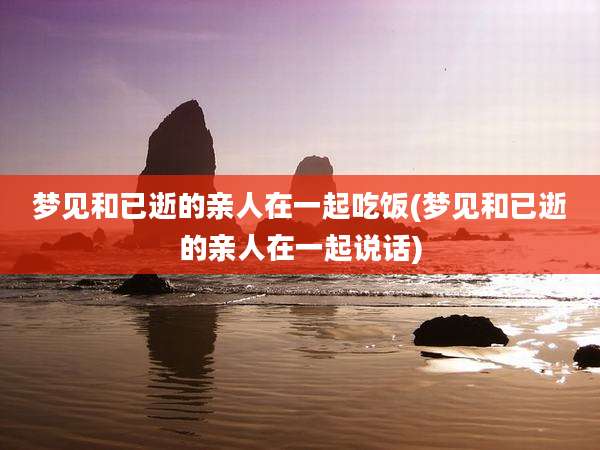 梦见和已逝的亲人在一起吃饭(梦见和已逝的亲人在一起说话)