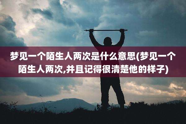 梦见一个陌生人两次是什么意思(梦见一个陌生人两次,并且记得很清楚他的样子)