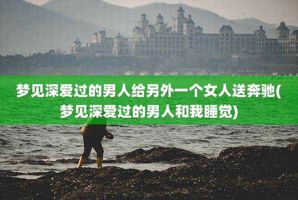 梦见深爱过的男人给另外一个女人送奔驰(梦见深爱过的男人和我睡觉)