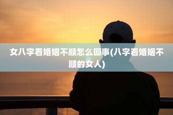 女八字看婚姻不顺怎么回事(八字看婚姻不顺的女人)