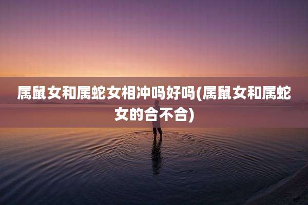 属鼠女和属蛇女相冲吗好吗(属鼠女和属蛇女的合不合)