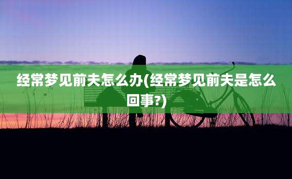 经常梦见前夫怎么办(经常梦见前夫是怎么回事?)