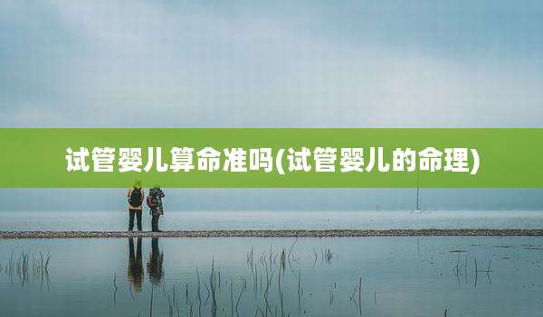 试管婴儿算命准吗(试管婴儿的命理)