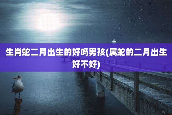 生肖蛇二月出生的好吗男孩(属蛇的二月出生好不好)