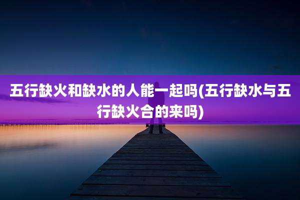 五行缺火和缺水的人能一起吗(五行缺水与五行缺火合的来吗)