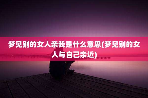 梦见别的女人亲我是什么意思(梦见别的女人与自己亲近)