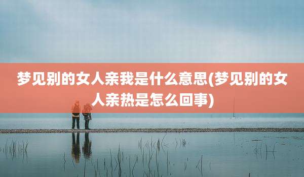 梦见别的女人亲我是什么意思(梦见别的女人亲热是怎么回事)