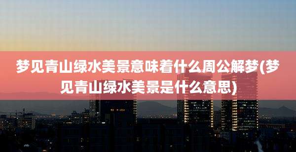 梦见青山绿水美景意味着什么周公解梦(梦见青山绿水美景是什么意思)